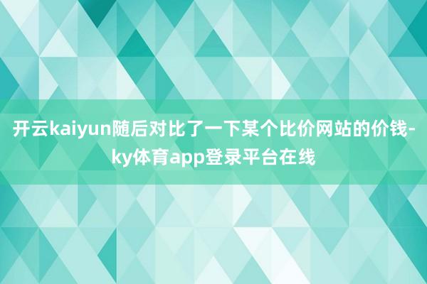 开云kaiyun随后对比了一下某个比价网站的价钱-ky体育app登录平台在线