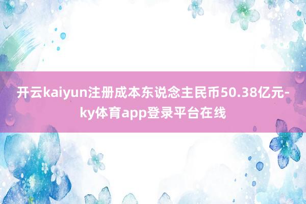 开云kaiyun注册成本东说念主民币50.38亿元-ky体育app登录平台在线