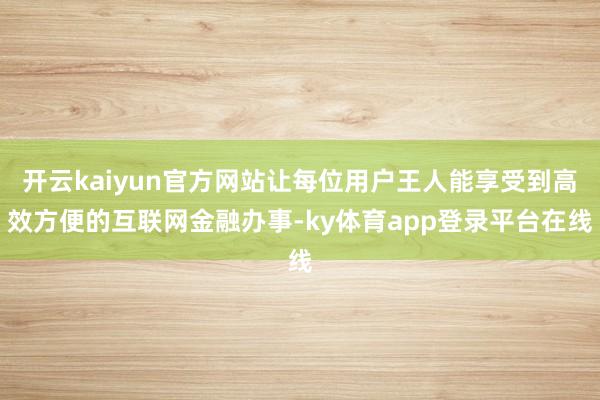 开云kaiyun官方网站让每位用户王人能享受到高效方便的互联网金融办事-ky体育app登录平台在线