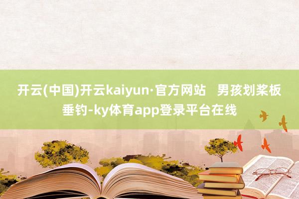 开云(中国)开云kaiyun·官方网站   男孩划桨板垂钓-ky体育app登录平台在线