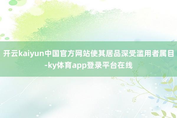 开云kaiyun中国官方网站使其居品深受滥用者属目-ky体育app登录平台在线