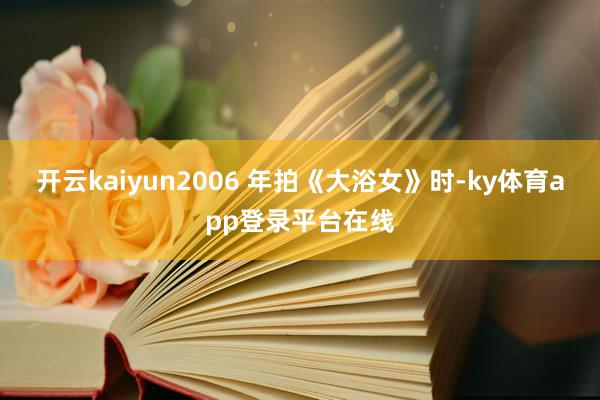 开云kaiyun2006 年拍《大浴女》时-ky体育app登录平台在线