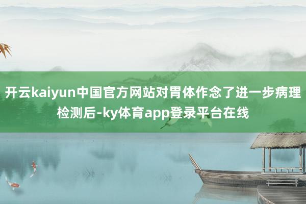 开云kaiyun中国官方网站对胃体作念了进一步病理检测后-ky体育app登录平台在线
