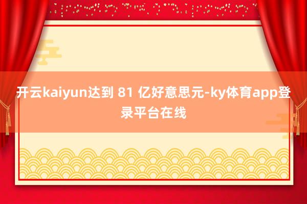 开云kaiyun达到 81 亿好意思元-ky体育app登录平台在线