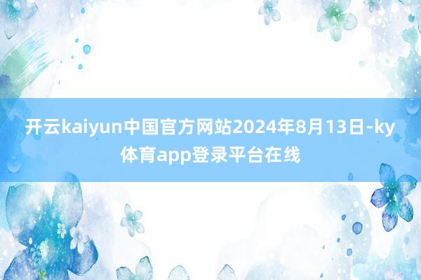 开云kaiyun中国官方网站2024年8月13日-ky体育app登录平台在线