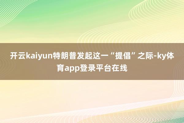 开云kaiyun　　特朗普发起这一“提倡”之际-ky体育app登录平台在线