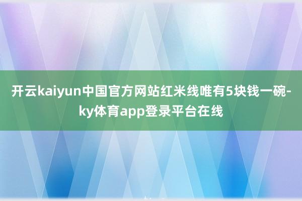 开云kaiyun中国官方网站红米线唯有5块钱一碗-ky体育app登录平台在线