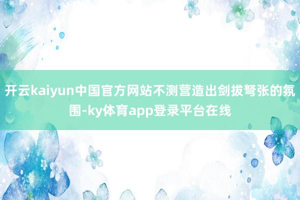 开云kaiyun中国官方网站不测营造出剑拔弩张的氛围-ky体育app登录平台在线