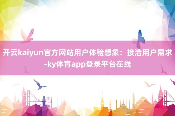 开云kaiyun官方网站用户体验想象：接洽用户需求-ky体育app登录平台在线
