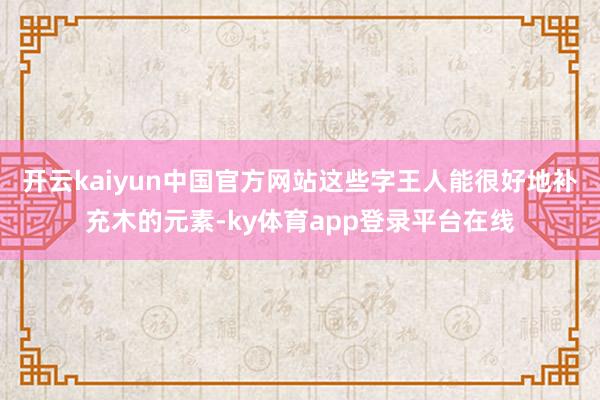 开云kaiyun中国官方网站这些字王人能很好地补充木的元素-ky体育app登录平台在线