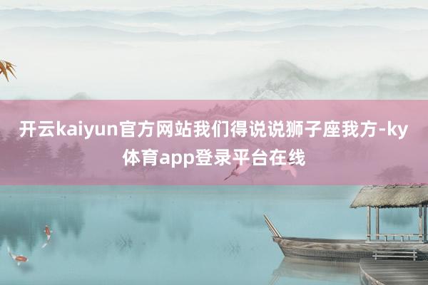 开云kaiyun官方网站我们得说说狮子座我方-ky体育app登录平台在线