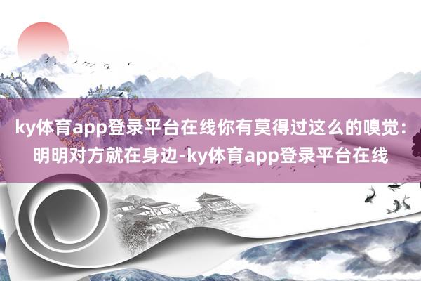 ky体育app登录平台在线你有莫得过这么的嗅觉：明明对方就在身边-ky体育app登录平台在线