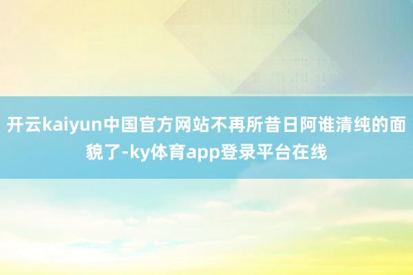 开云kaiyun中国官方网站不再所昔日阿谁清纯的面貌了-ky体育app登录平台在线
