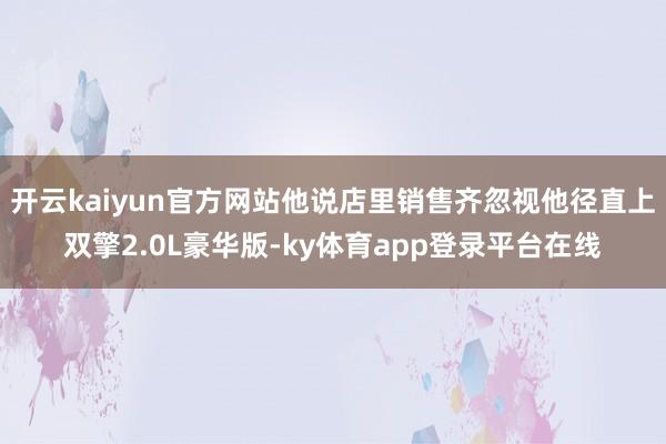 开云kaiyun官方网站他说店里销售齐忽视他径直上双擎2.0L豪华版-ky体育app登录平台在线