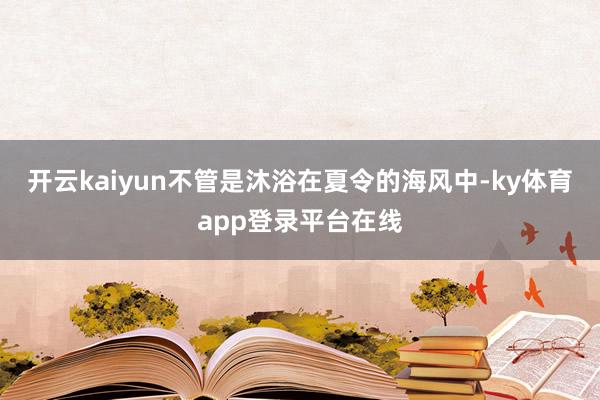 开云kaiyun不管是沐浴在夏令的海风中-ky体育app登录平台在线