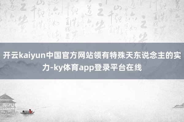 开云kaiyun中国官方网站领有特殊天东说念主的实力-ky体育app登录平台在线