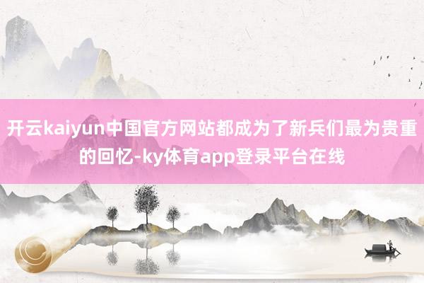 开云kaiyun中国官方网站都成为了新兵们最为贵重的回忆-ky体育app登录平台在线