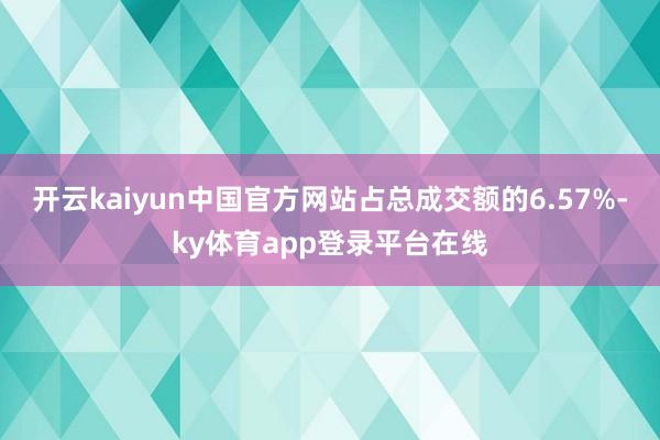 开云kaiyun中国官方网站占总成交额的6.57%-ky体育app登录平台在线