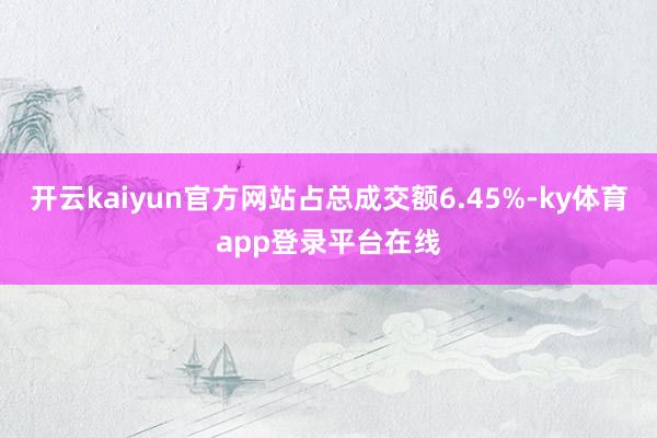 开云kaiyun官方网站占总成交额6.45%-ky体育app登录平台在线