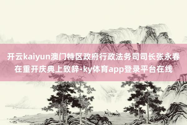 开云kaiyun澳门特区政府行政法务司司长张永春在重开庆典上致辞-ky体育app登录平台在线