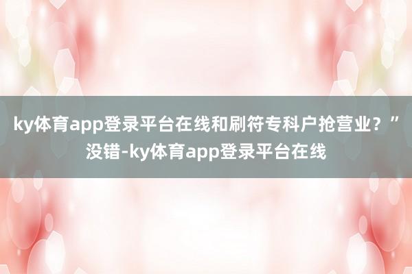 ky体育app登录平台在线和刷符专科户抢营业？”没错-ky体育app登录平台在线