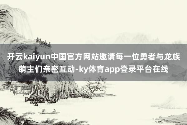 开云kaiyun中国官方网站邀请每一位勇者与龙族萌主们亲密互动-ky体育app登录平台在线