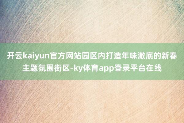 开云kaiyun官方网站园区内打造年味澈底的新春主题氛围街区-ky体育app登录平台在线