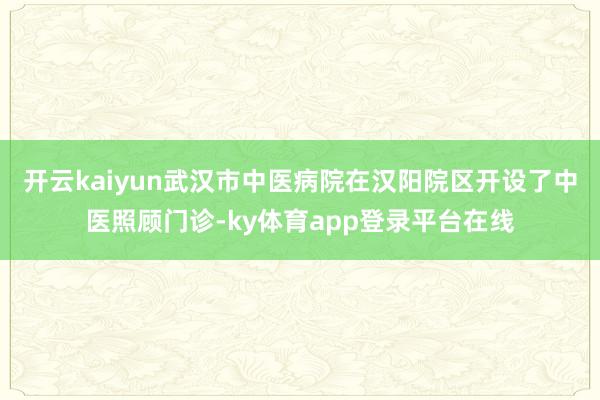 开云kaiyun武汉市中医病院在汉阳院区开设了中医照顾门诊-ky体育app登录平台在线