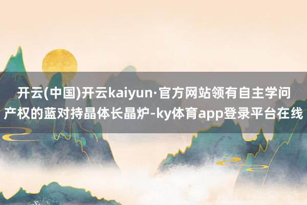 开云(中国)开云kaiyun·官方网站领有自主学问产权的蓝对持晶体长晶炉-ky体育app登录平台在线