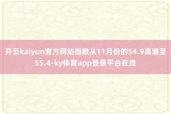 开云kaiyun官方网站指数从11月份的54.9高潮至55.4-ky体育app登录平台在线
