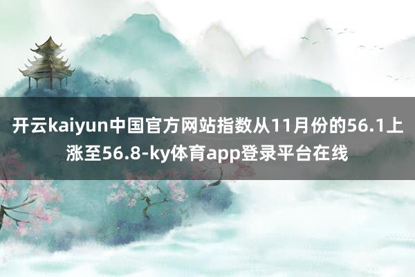 开云kaiyun中国官方网站指数从11月份的56.1上涨至56.8-ky体育app登录平台在线