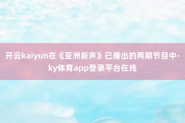 开云kaiyun在《亚洲新声》已播出的两期节目中-ky体育app登录平台在线