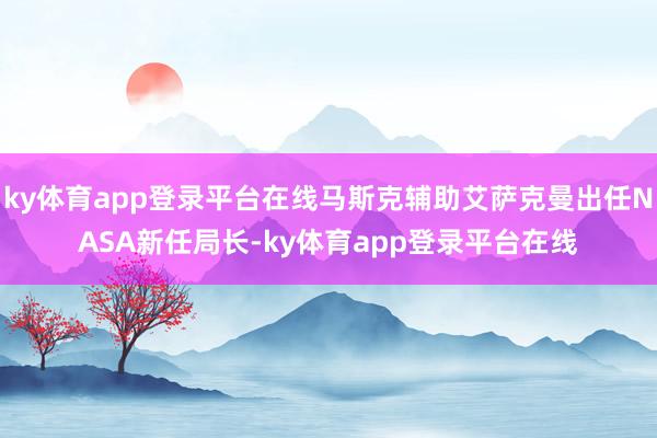ky体育app登录平台在线马斯克辅助艾萨克曼出任NASA新任局长-ky体育app登录平台在线