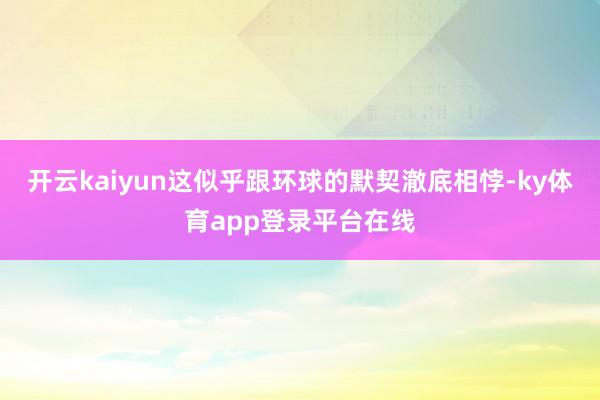 开云kaiyun这似乎跟环球的默契澈底相悖-ky体育app登录平台在线