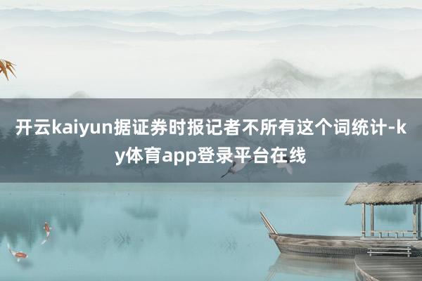 开云kaiyun据证券时报记者不所有这个词统计-ky体育app登录平台在线
