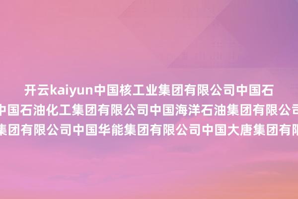 开云kaiyun中国核工业集团有限公司中国石油自然气集团有限公司中国石油化工集团有限公司中国海洋石油集团有限公司国度石油自然气管网集团有限公司中国华能集团有限公司中国大唐集团有限公司中国华电集团有限公司国度电力投资集团有限公司中国长江三峡集团有限公司国度动力投资集团有限背负公司哈尔滨电气集团有限公司中国东方电气集团有限公司华润（集团）有限公司中国煤炭科工集团有限公司中国动力缔造集团有限公司中国广核