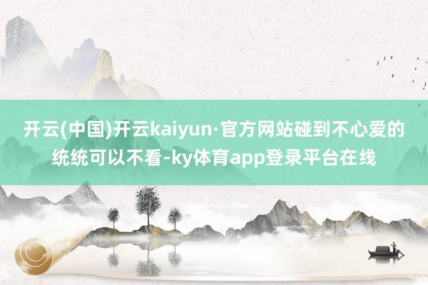 开云(中国)开云kaiyun·官方网站碰到不心爱的统统可以不看-ky体育app登录平台在线