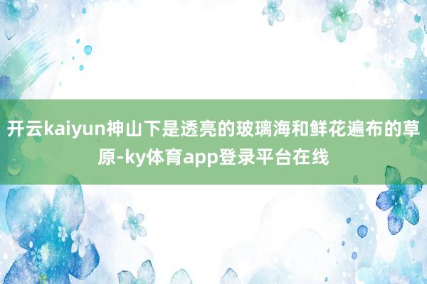 开云kaiyun神山下是透亮的玻璃海和鲜花遍布的草原-ky体育app登录平台在线