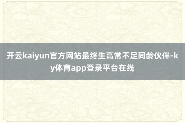 开云kaiyun官方网站最终生高常不足同龄伙伴-ky体育app登录平台在线