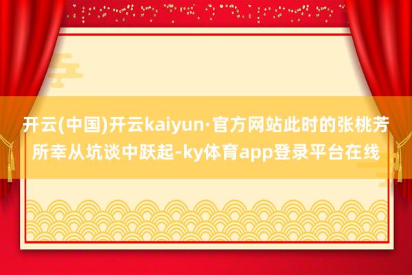 开云(中国)开云kaiyun·官方网站此时的张桃芳所幸从坑谈中跃起-ky体育app登录平台在线