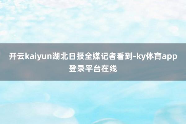 开云kaiyun湖北日报全媒记者看到-ky体育app登录平台在线