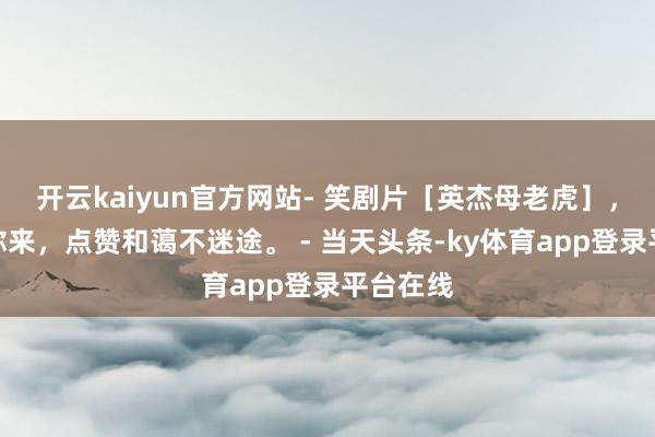 开云kaiyun官方网站- 笑剧片［英杰母老虎］，精彩等你来，点赞和蔼不迷途。 - 当天头条-ky体育app登录平台在线