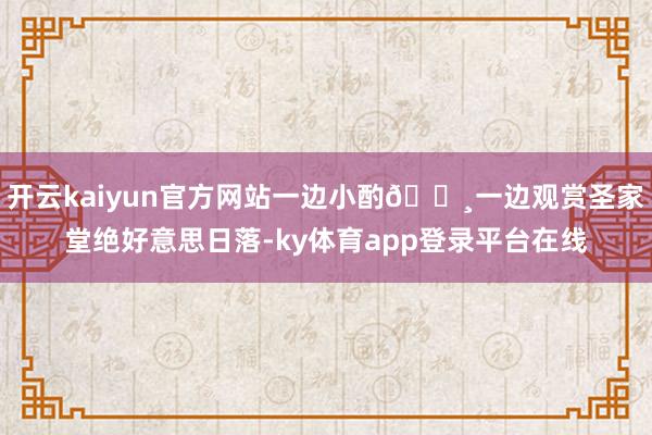 开云kaiyun官方网站一边小酌🍸一边观赏圣家堂绝好意思日落-ky体育app登录平台在线
