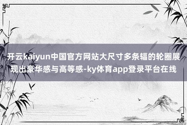 开云kaiyun中国官方网站大尺寸多条辐的轮圈展现出豪华感与高等感-ky体育app登录平台在线