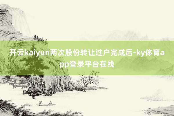 开云kaiyun两次股份转让过户完成后-ky体育app登录平台在线