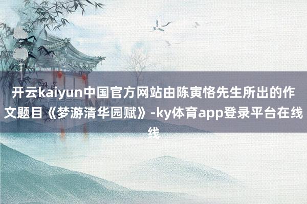 开云kaiyun中国官方网站由陈寅恪先生所出的作文题目《梦游清华园赋》-ky体育app登录平台在线