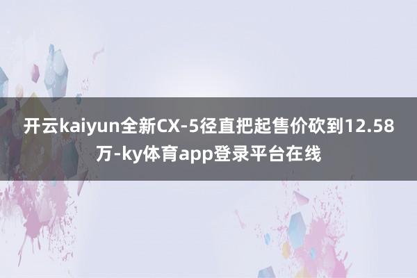 开云kaiyun全新CX-5径直把起售价砍到12.58万-ky体育app登录平台在线