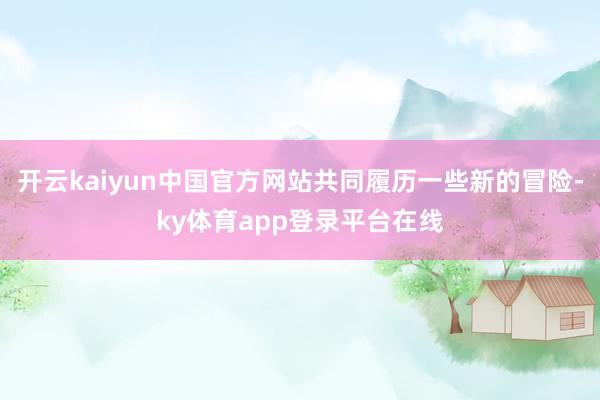 开云kaiyun中国官方网站共同履历一些新的冒险-ky体育app登录平台在线