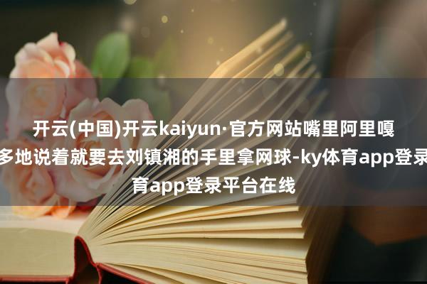 开云(中国)开云kaiyun·官方网站嘴里阿里嘎多阿里嘎多地说着就要去刘镇湘的手里拿网球-ky体育app登录平台在线