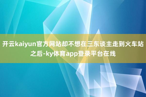 开云kaiyun官方网站却不想在三东谈主走到火车站之后-ky体育app登录平台在线